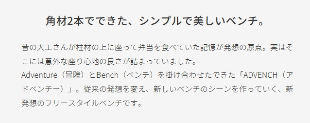 角材2本でできた、シンプルで美しいベンチ。 昔の大工さんが柱材の上に座って弁当を食べていた記憶が発想の原点。実はそこには意外な座り心地の良さが詰まっていました。 Adventure（冒険）とBench（ベンチ）を掛け合わせたできた「ADVENCH（アドベンチー）」。従来の発想を変え、新しいベンチのシーンを作っていく、新発想のフリースタイルベンチです。