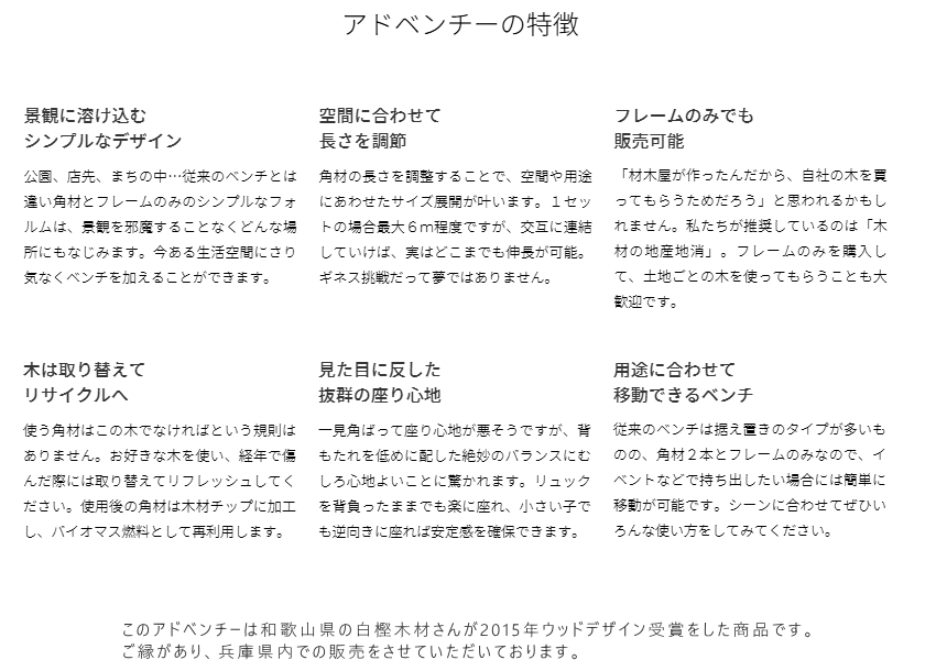 ​アドベンチーの特徴 景観に溶け込む シンプルなデザイン 公園、店先、まちの中…従来のベンチとは違い角材とフレームのみのシンプルなフォルムは、景観を邪魔することなくどんな場所にもなじみます。今ある生活空間にさり気なくベンチを加えることができます。 空間に合わせて 長さを調節 角材の長さを調整することで、空間や用途にあわせたサイズ展開が叶います。１セットの場合最大６ｍ程度ですが、交互に連結していけば、実はどこまでも伸長が可能。ギネス挑戦だって夢ではありません。 フレームのみでも 販売可能 「材木屋が作ったんだから、自社の木を買ってもらうためだろう」と思われるかもしれません。私たちが推奨しているのは「木材の地産地消」。フレームのみを購入して、土地ごとの木を使ってもらうことも大歓迎です。 木は取り替えて リサイクルへ 使う角材はこの木でなければという規則はありません。お好きな木を使い、経年で傷んだ際には取り替えてリフレッシュしてください。使用後の角材は木材チップに加工し、バイオマス燃料として再利用します。 見た目に反した 抜群の座り心地 一見角ばって座り心地が悪そうですが、背もたれを低めに配した絶妙のバランスにむしろ心地よいことに驚かれます。リュックを背負ったままでも楽に座れ、小さい子でも逆向きに座れば安定感を確保できます。 用途に合わせて 移動できるベンチ 従来のベンチは据え置きのタイプが多いものの、角材２本とフレームのみなので、イベントなどで持ち出したい場合には簡単に移動が可能です。シーンに合わせてぜひいろんな使い方をしてみてください。